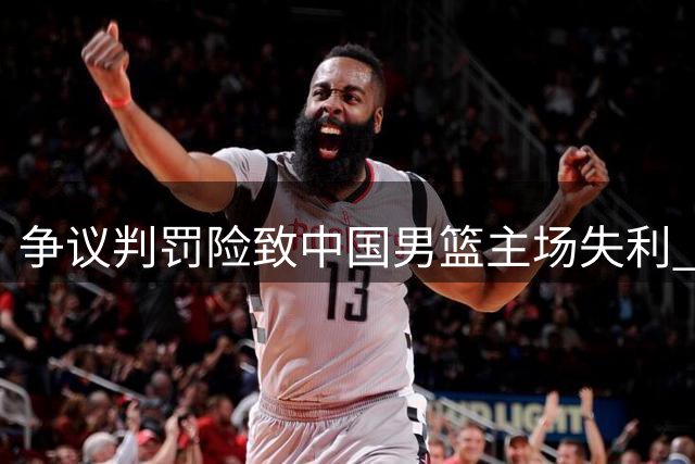 争议判罚险致中国男篮主场失利 澳洲裁判多次漏判引众怒