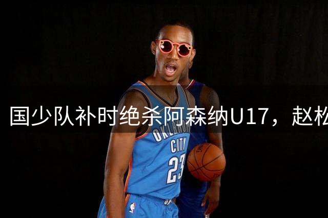 国少队补时绝杀阿森纳U17，赵松源双响闪耀上海青赛