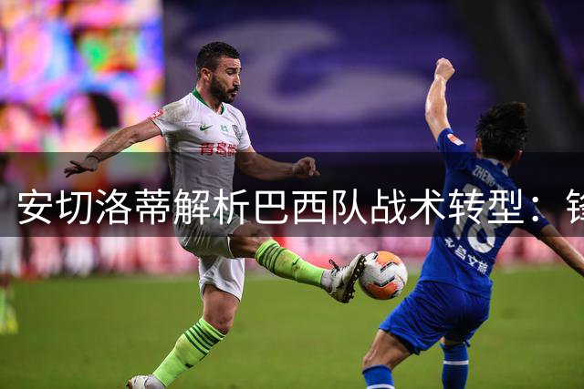 安切洛蒂解析巴西队战术转型：锋线快马决定进攻方向，控球率非胜负关键
