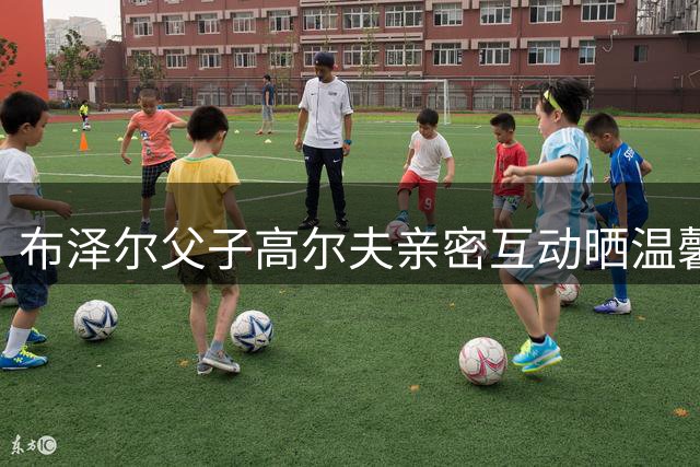 布泽尔父子高尔夫亲密互动晒温馨合影