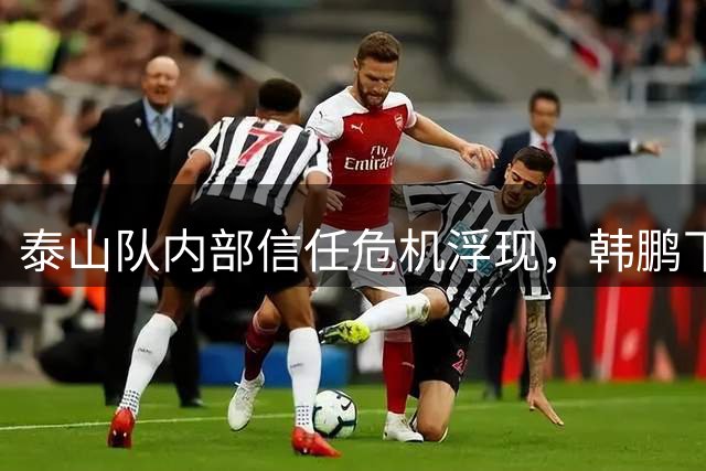 泰山队内部信任危机浮现，韩鹏下课背后真相曝光