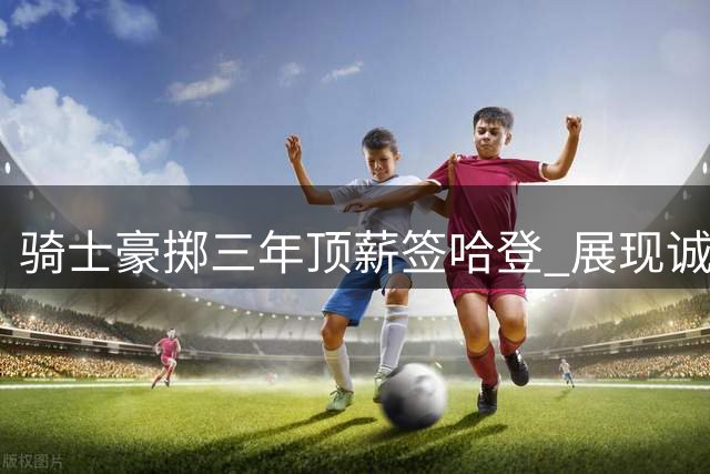 骑士豪掷三年顶薪签哈登 展现诚意弥补快船遗憾