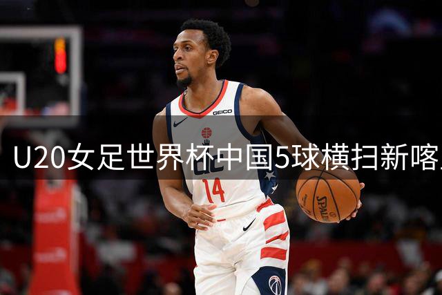 U20女足世界杯中国5球横扫新喀里多尼亚 黄嘉欣独中三元
